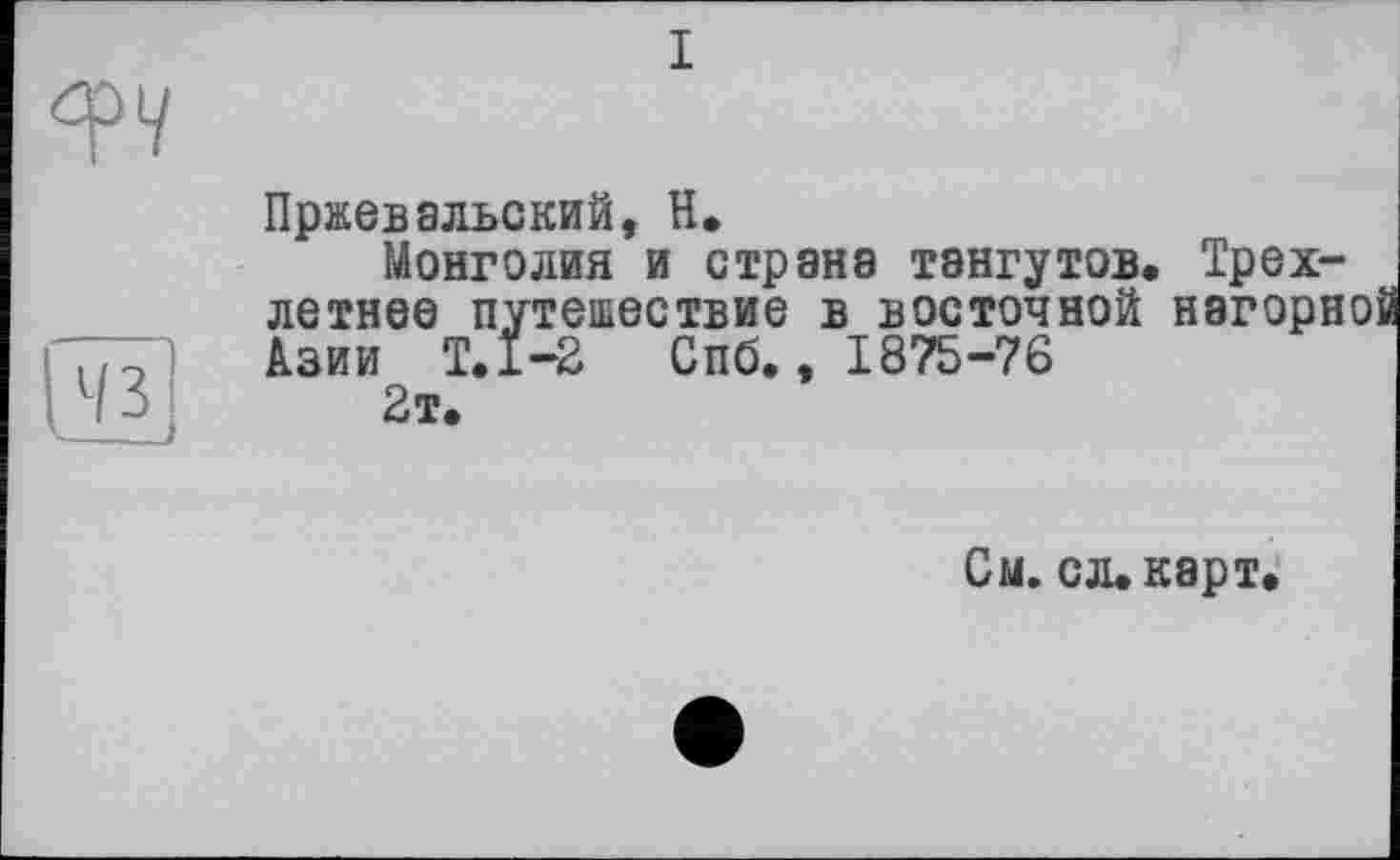 ﻿I
43
Пржевальский, H*
Монголия и страна тэнгутов. Трехлетнее путешествие в восточной нагори Азии Т.1-2 Спб., 1875-76 2т.
См. сл. карт.